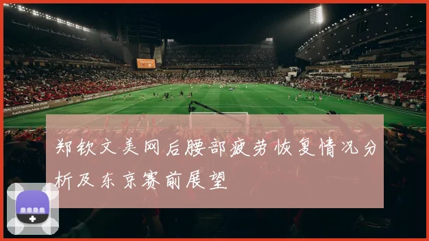 郑钦文美网后腰部疲劳恢复情况分析及东京赛前展望